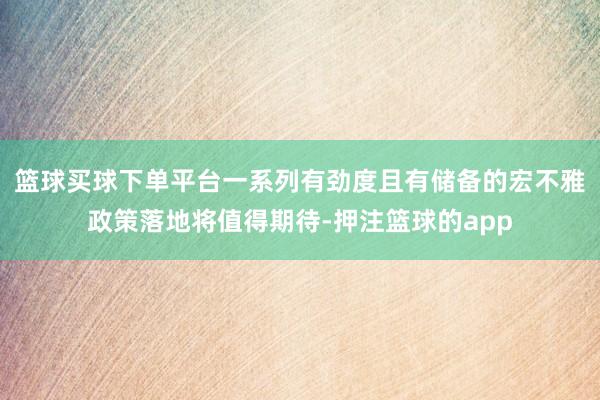 篮球买球下单平台一系列有劲度且有储备的宏不雅政策落地将值得期待-押注篮球的app