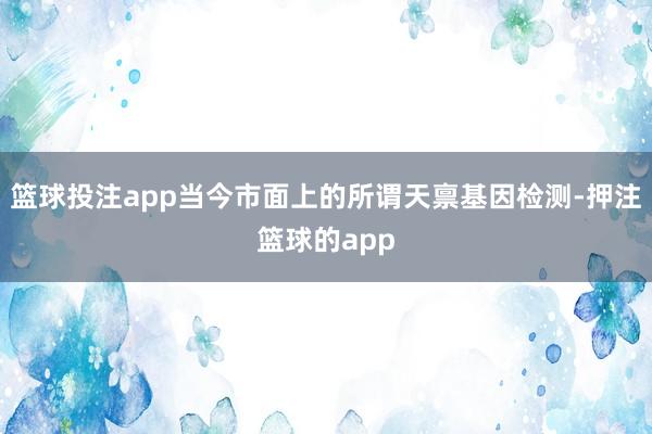 篮球投注app当今市面上的所谓天禀基因检测-押注篮球的app