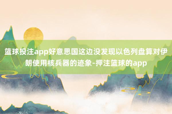 篮球投注app好意思国这边没发现以色列盘算对伊朗使用核兵器的迹象-押注篮球的app