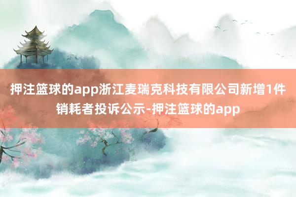 押注篮球的app浙江麦瑞克科技有限公司新增1件销耗者投诉公示-押注篮球的app