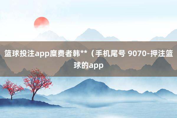 篮球投注app糜费者韩**（手机尾号 9070-押注篮球的app