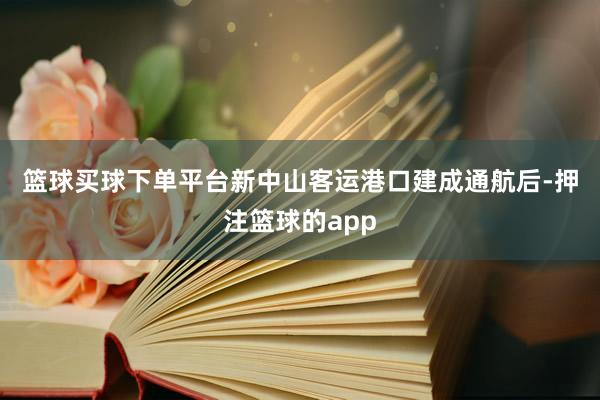 篮球买球下单平台　　新中山客运港口建成通航后-押注篮球的app