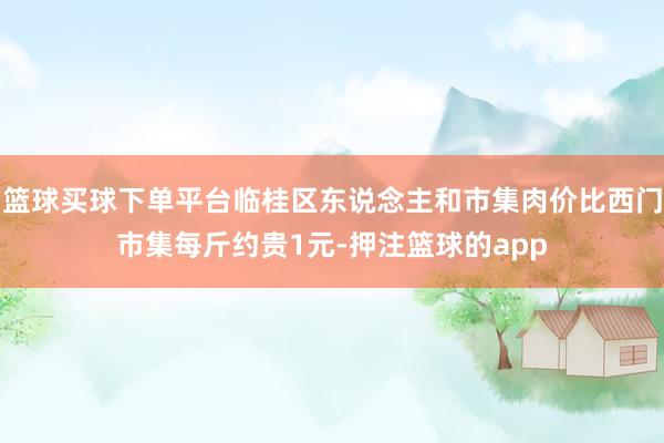 篮球买球下单平台临桂区东说念主和市集肉价比西门市集每斤约贵1元-押注篮球的app