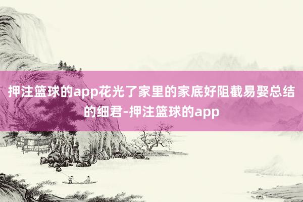 押注篮球的app花光了家里的家底好阻截易娶总结的细君-押注篮球的app