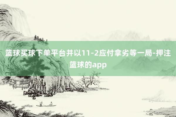 篮球买球下单平台并以11-2应付拿劣等一局-押注篮球的app