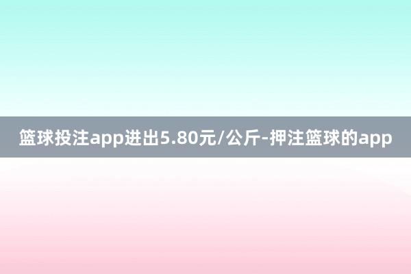 篮球投注app进出5.80元/公斤-押注篮球的app