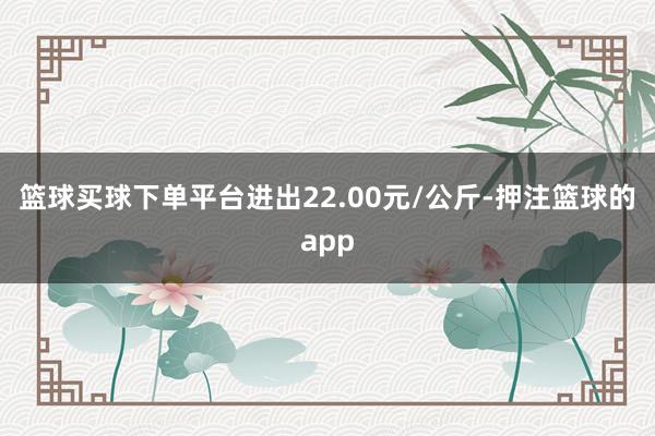 篮球买球下单平台进出22.00元/公斤-押注篮球的app