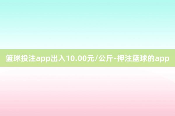 篮球投注app出入10.00元/公斤-押注篮球的app