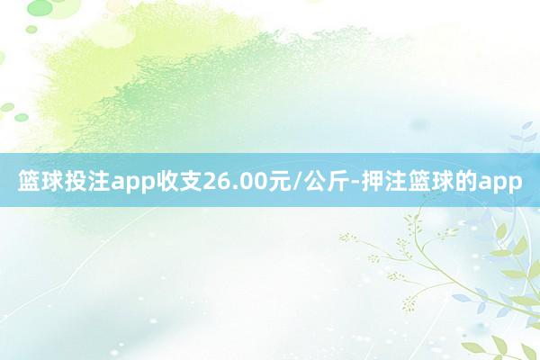 篮球投注app收支26.00元/公斤-押注篮球的app