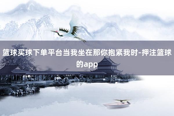 篮球买球下单平台当我坐在那你抱紧我时-押注篮球的app
