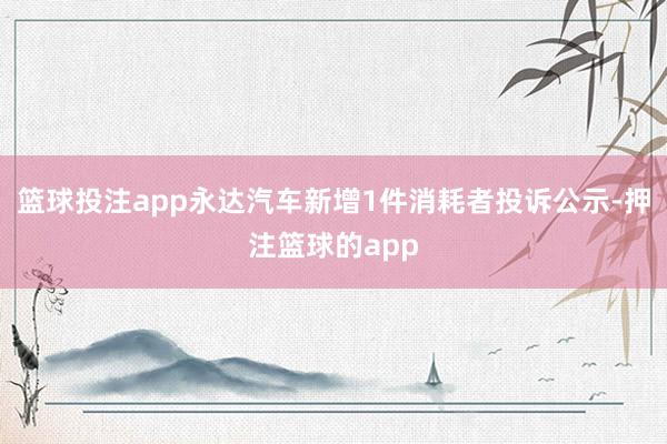 篮球投注app永达汽车新增1件消耗者投诉公示-押注篮球的app