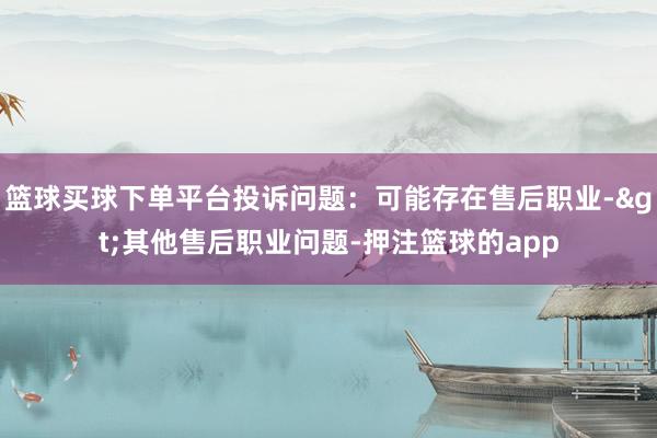 篮球买球下单平台投诉问题：可能存在售后职业->其他售后职业问题-押注篮球的app