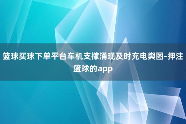 篮球买球下单平台车机支撑涌现及时充电舆图-押注篮球的app