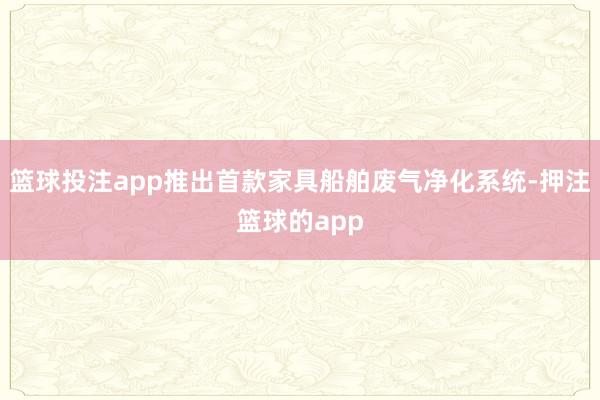 篮球投注app推出首款家具船舶废气净化系统-押注篮球的app
