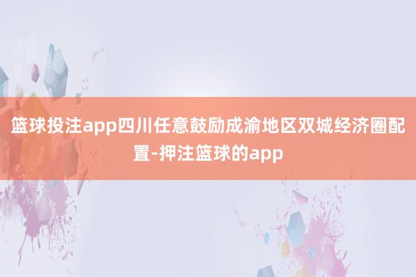 篮球投注app四川任意鼓励成渝地区双城经济圈配置-押注篮球的app
