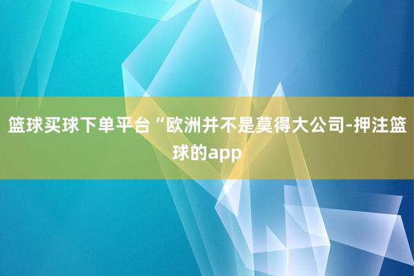 篮球买球下单平台“欧洲并不是莫得大公司-押注篮球的app