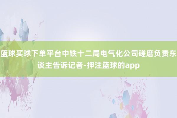 篮球买球下单平台中铁十二局电气化公司磋磨负责东谈主告诉记者-押注篮球的app
