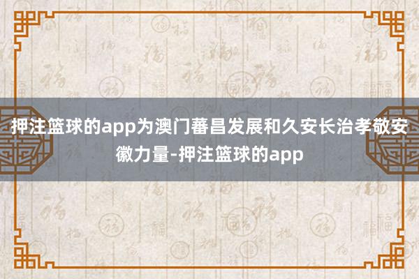 押注篮球的app为澳门蕃昌发展和久安长治孝敬安徽力量-押注篮球的app