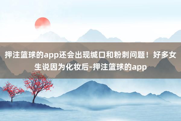 押注篮球的app还会出现缄口和粉刺问题！好多女生说因为化妆后-押注篮球的app
