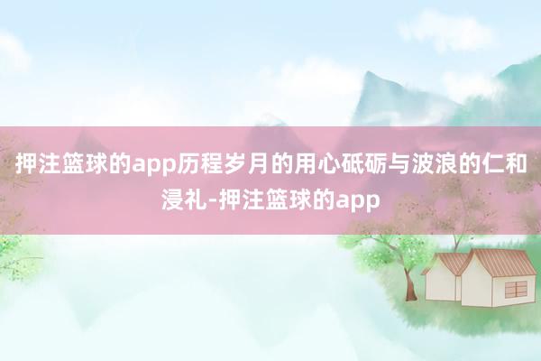 押注篮球的app历程岁月的用心砥砺与波浪的仁和浸礼-押注篮球的app