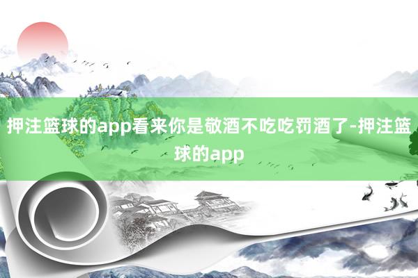 押注篮球的app看来你是敬酒不吃吃罚酒了-押注篮球的app