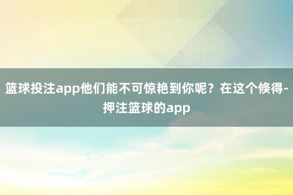 篮球投注app他们能不可惊艳到你呢？在这个倏得-押注篮球的app