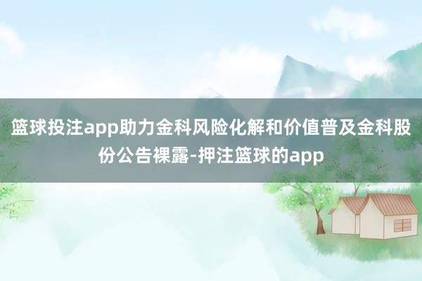 篮球投注app助力金科风险化解和价值普及金科股份公告裸露-押注篮球的app