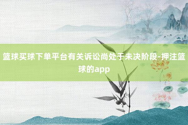 篮球买球下单平台有关诉讼尚处于未决阶段-押注篮球的app