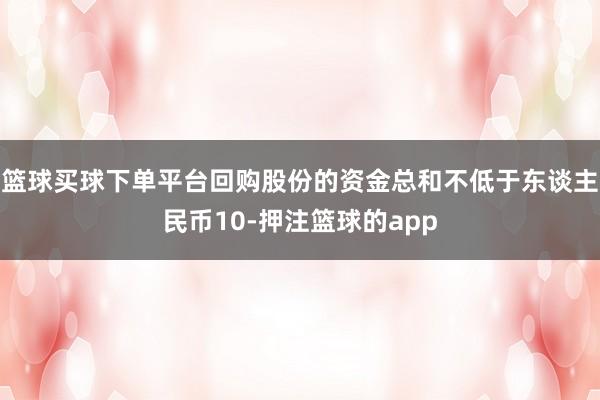 篮球买球下单平台回购股份的资金总和不低于东谈主民币10-押注篮球的app