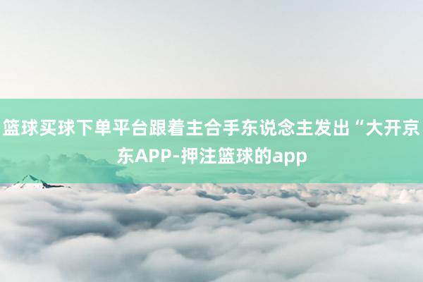 篮球买球下单平台跟着主合手东说念主发出“大开京东APP-押注篮球的app