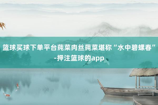 篮球买球下单平台莼菜肉丝莼菜堪称“水中碧螺春”-押注篮球的app