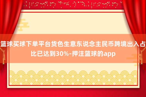 篮球买球下单平台货色生意东说念主民币跨境出入占比已达到30%-押注篮球的app