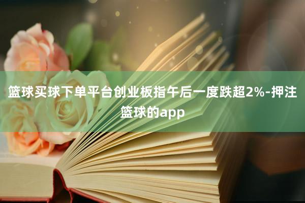 篮球买球下单平台创业板指午后一度跌超2%-押注篮球的app