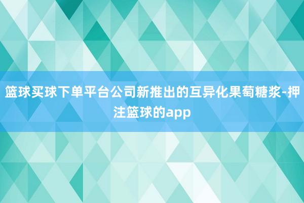 篮球买球下单平台公司新推出的互异化果萄糖浆-押注篮球的app