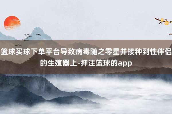 篮球买球下单平台导致病毒随之零星并接种到性伴侣的生殖器上-押注篮球的app