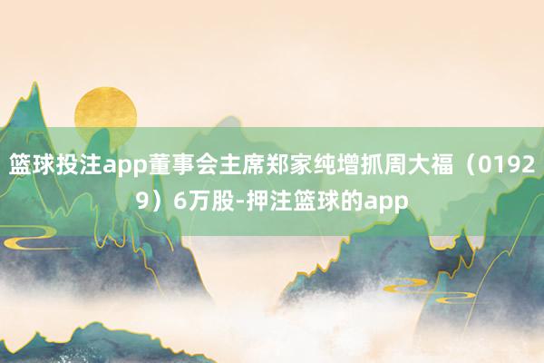 篮球投注app董事会主席郑家纯增抓周大福（01929）6万股-押注篮球的app