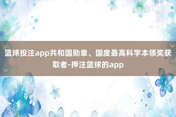 篮球投注app共和国勋章、国度最高科学本领奖获取者-押注篮球的app