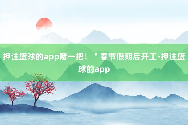 押注篮球的app赌一把！＂春节假期后开工-押注篮球的app