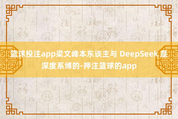 篮球投注app梁文峰本东谈主与 DeepSeek 是深度系缚的-押注篮球的app