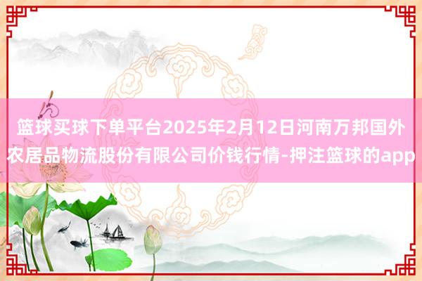 篮球买球下单平台2025年2月12日河南万邦国外农居品物流股份有限公司价钱行情-押注篮球的app
