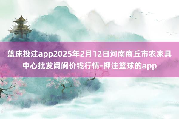 篮球投注app2025年2月12日河南商丘市农家具中心批发阛阓价钱行情-押注篮球的app