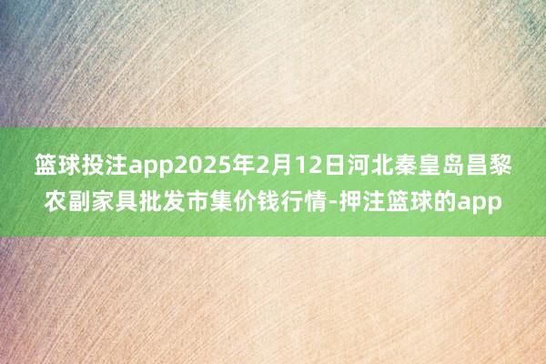 篮球投注app2025年2月12日河北秦皇岛昌黎农副家具批发市集价钱行情-押注篮球的app