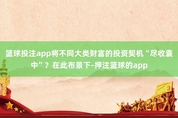 篮球投注app将不同大类财富的投资契机“尽收囊中”？在此布景下-押注篮球的app
