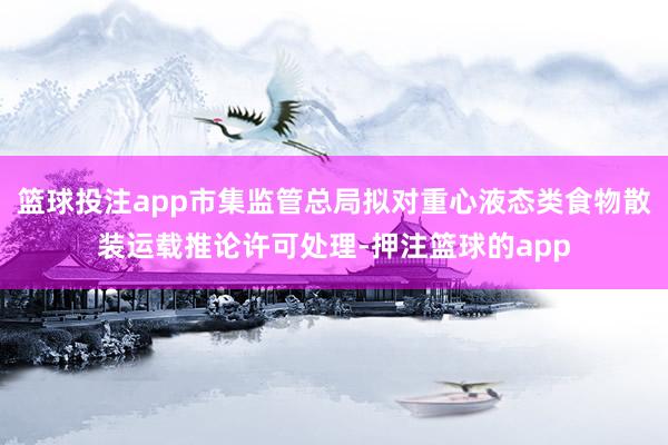 篮球投注app市集监管总局拟对重心液态类食物散装运载推论许可处理-押注篮球的app
