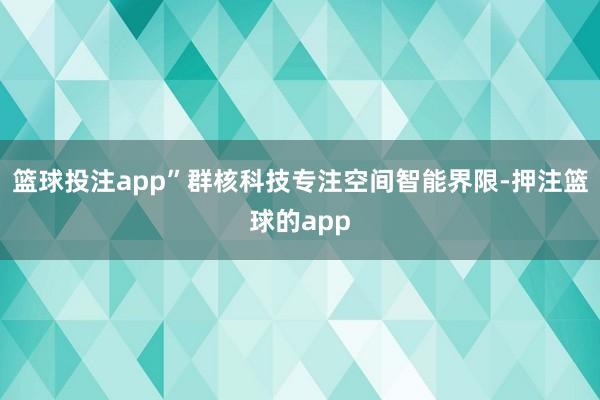 篮球投注app”群核科技专注空间智能界限-押注篮球的app