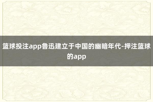 篮球投注app鲁迅建立于中国的幽暗年代-押注篮球的app