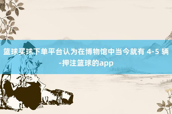 篮球买球下单平台认为在博物馆中当今就有 4-5 辆-押注篮球的app