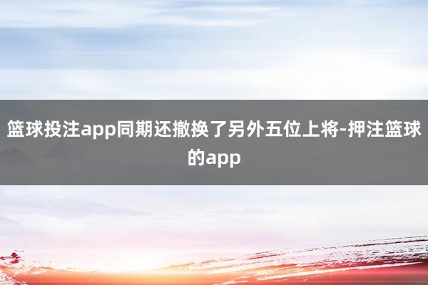 篮球投注app同期还撤换了另外五位上将-押注篮球的app