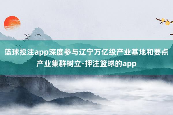 篮球投注app深度参与辽宁万亿级产业基地和要点产业集群树立-押注篮球的app