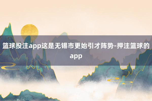 篮球投注app这是无锡市更始引才阵势-押注篮球的app